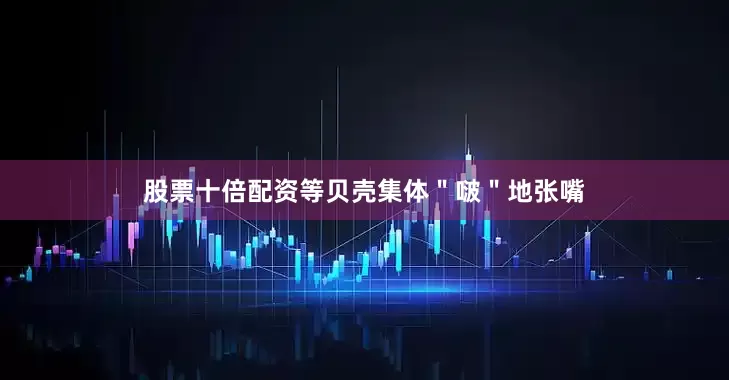 股票十倍配资等贝壳集体＂啵＂地张嘴