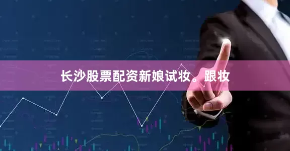长沙股票配资新娘试妆。跟妆