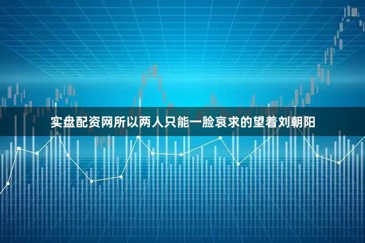 实盘配资网所以两人只能一脸哀求的望着刘朝阳