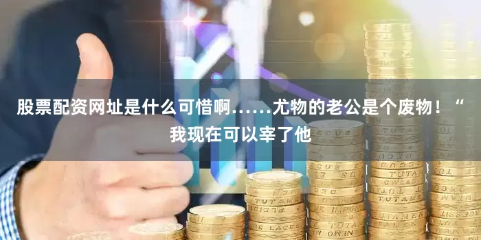 股票配资网址是什么可惜啊……尤物的老公是个废物！“我现在可以宰了他
