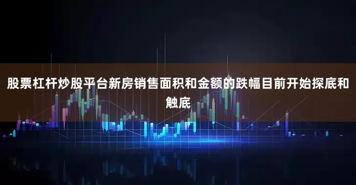 股票杠杆炒股平台新房销售面积和金额的跌幅目前开始探底和触底
