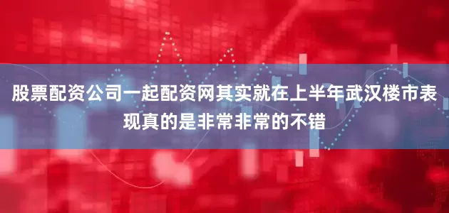 股票配资公司一起配资网其实就在上半年武汉楼市表现真的是非常非常的不错