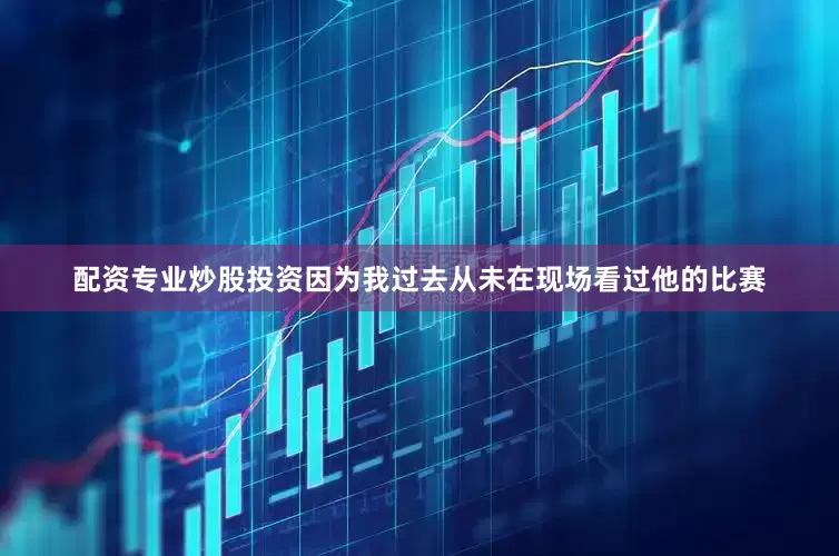 配资专业炒股投资因为我过去从未在现场看过他的比赛